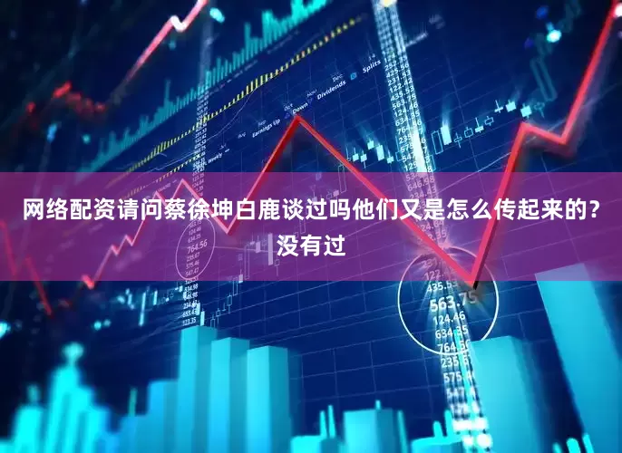 网络配资请问蔡徐坤白鹿谈过吗他们又是怎么传起来的？没有过