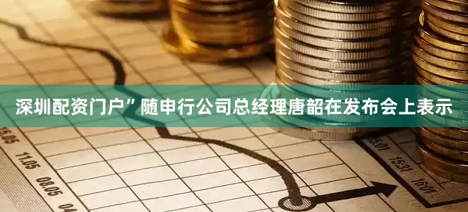 深圳配资门户”随申行公司总经理唐韶在发布会上表示