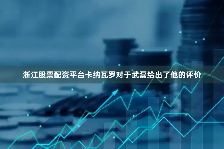浙江股票配资平台卡纳瓦罗对于武磊给出了他的评价