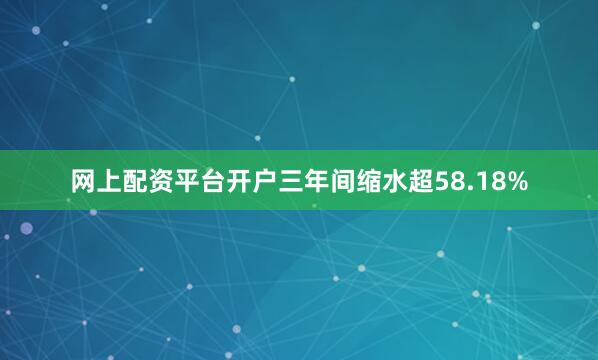 网上配资平台开户三年间缩水超58.18%