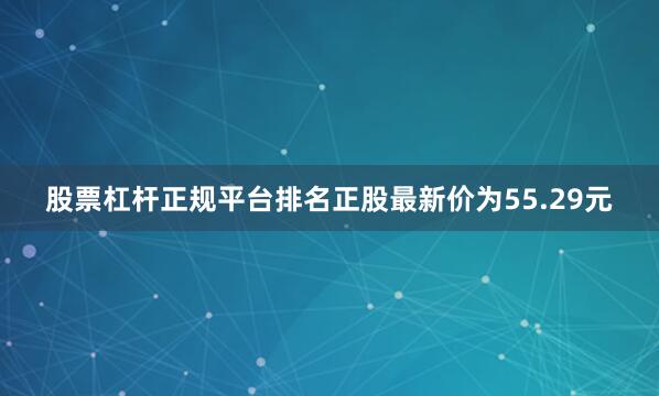 股票杠杆正规平台排名正股最新价为55.29元