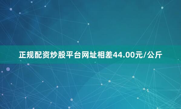 正规配资炒股平台网址相差44.00元/公斤