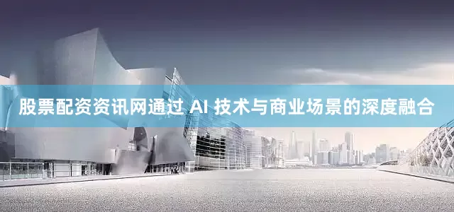 股票配资资讯网通过 AI 技术与商业场景的深度融合