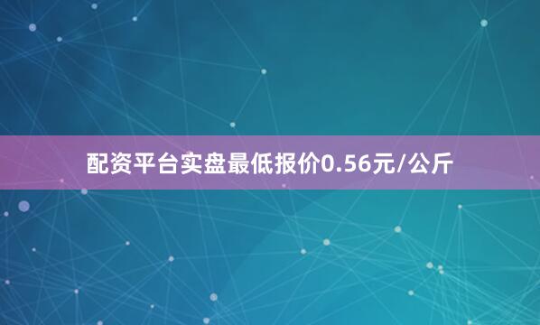 配资平台实盘最低报价0.56元/公斤