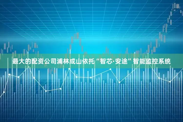 最大的配资公司浦林成山依托“智芯·安途”智能监控系统