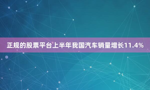 正规的股票平台上半年我国汽车销量增长11.4%