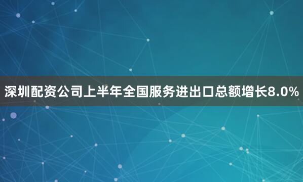 深圳配资公司上半年全国服务进出口总额增长8.0%