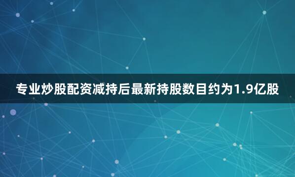 专业炒股配资减持后最新持股数目约为1.9亿股
