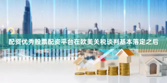配资优秀股票配资平台在欧美关税谈判基本落定之后