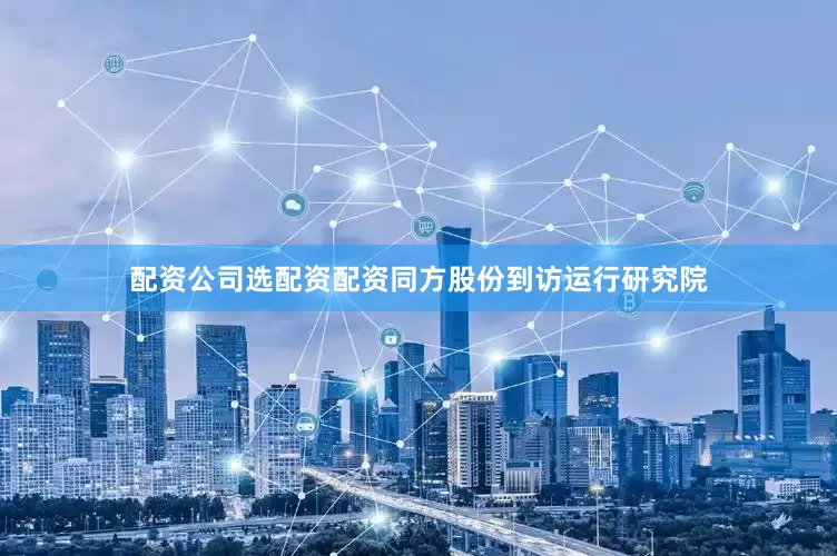 配资公司选配资配资同方股份到访运行研究院