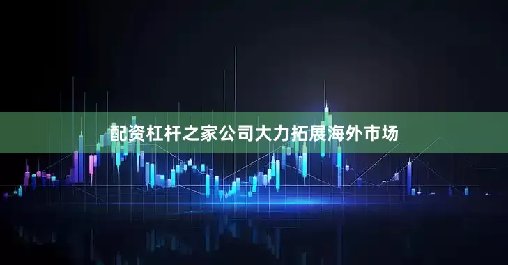 配资杠杆之家公司大力拓展海外市场