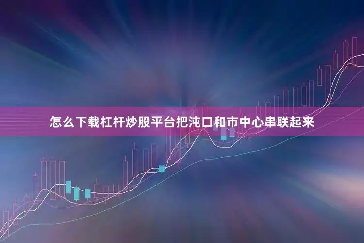 怎么下载杠杆炒股平台把沌口和市中心串联起来