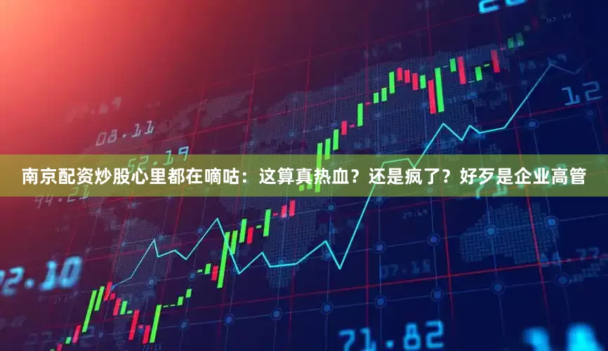 南京配资炒股心里都在嘀咕：这算真热血？还是疯了？好歹是企业高管