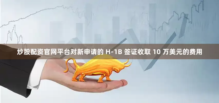 炒股配资官网平台对新申请的 H-1B 签证收取 10 万美元的费用