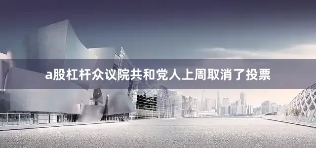 a股杠杆众议院共和党人上周取消了投票