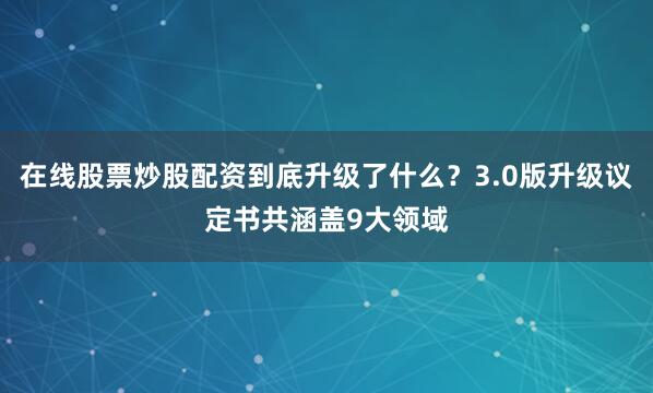 在线股票炒股配资到底升级了什么？3.0版升级议定书共涵盖9大领域
