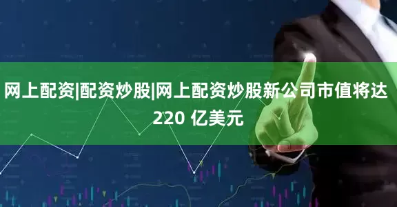 网上配资|配资炒股|网上配资炒股新公司市值将达 220 亿美元