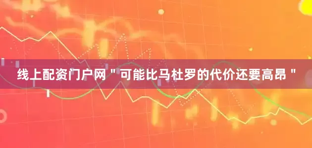 线上配资门户网"可能比马杜罗的代价还要高昂"